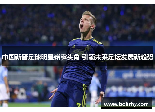 中国新晋足球明星崭露头角 引领未来足坛发展新趋势