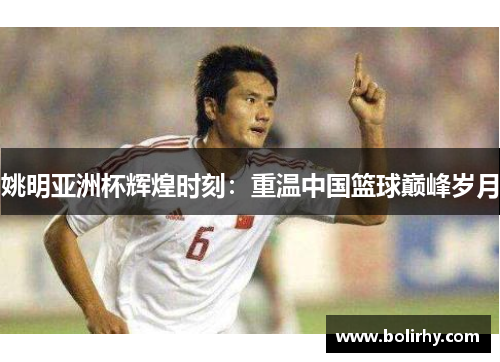 姚明亚洲杯辉煌时刻：重温中国篮球巅峰岁月