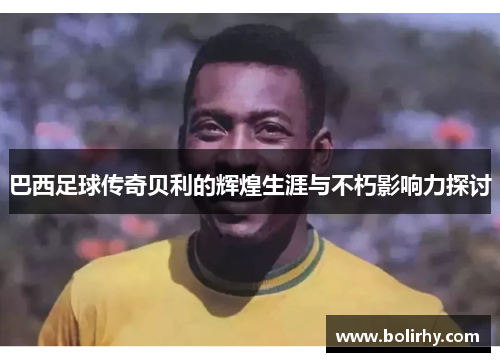 巴西足球传奇贝利的辉煌生涯与不朽影响力探讨