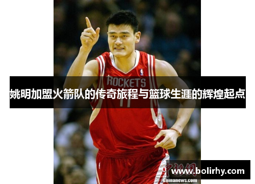 姚明加盟火箭队的传奇旅程与篮球生涯的辉煌起点