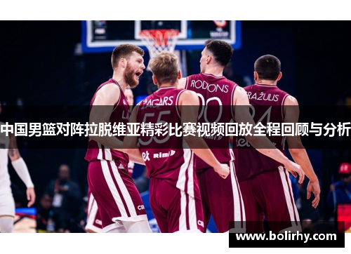 中国男篮对阵拉脱维亚精彩比赛视频回放全程回顾与分析